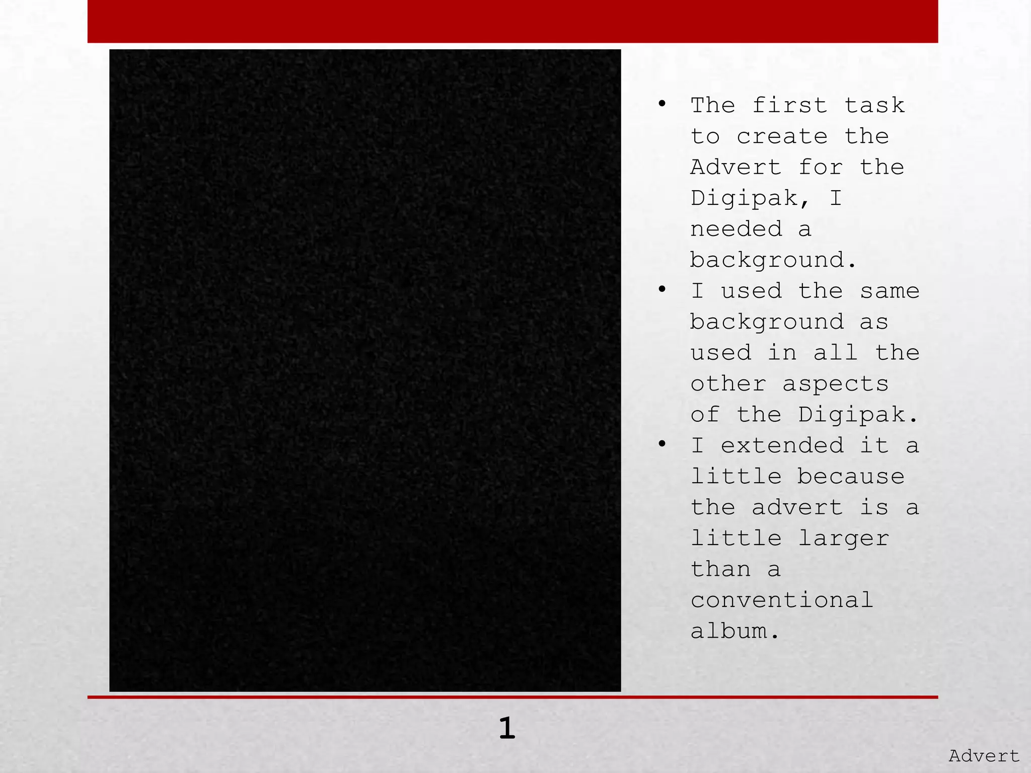 • The first task
to create the
Advert for the
Digipak, I
needed a
background.
• I used the same
background as
used in all the
other aspects
of the Digipak.
• I extended it a
little because
the advert is a
little larger
than a
conventional
album.

1

Advert

 