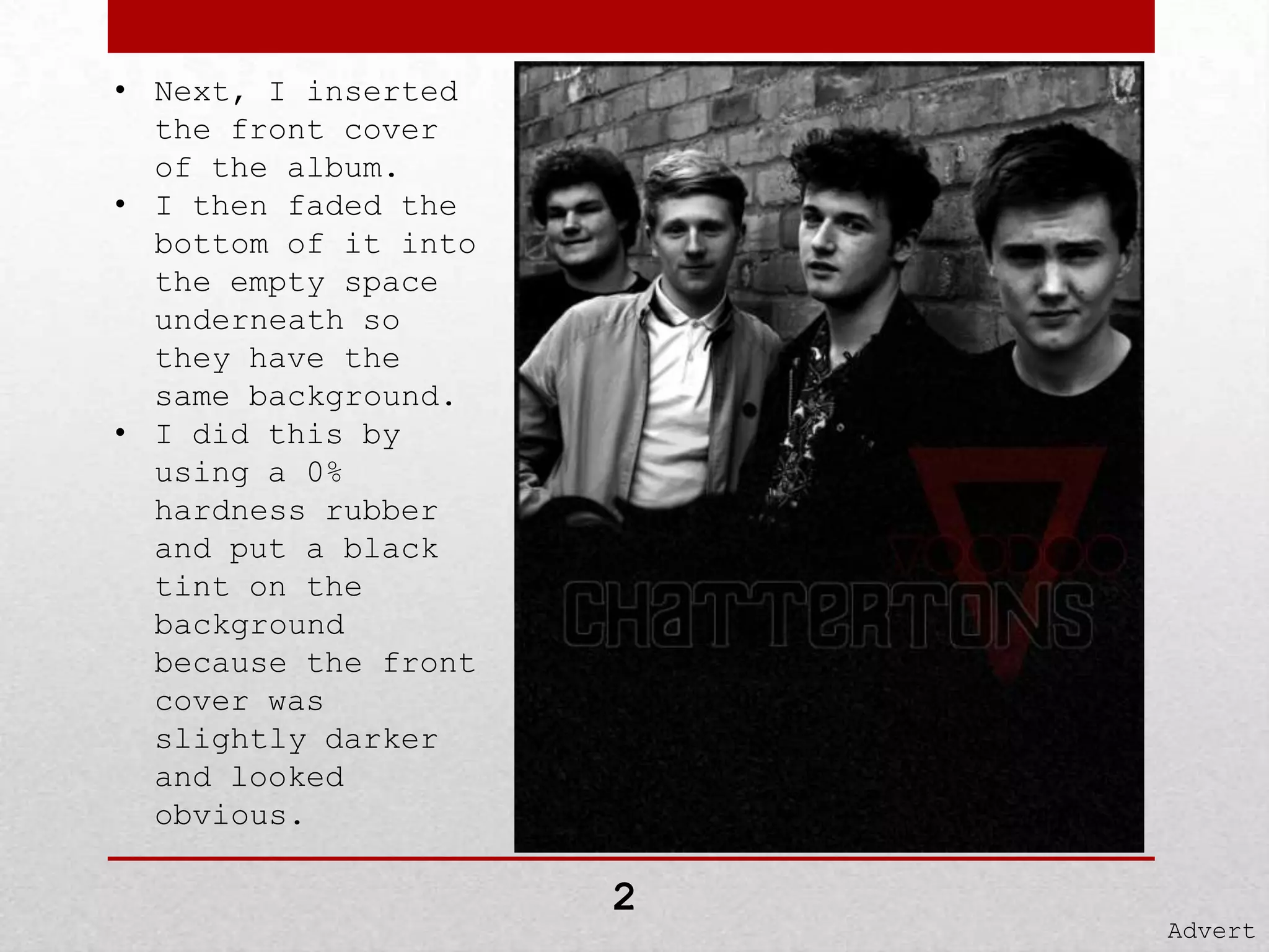 • Next, I inserted
the front cover
of the album.
• I then faded the
bottom of it into
the empty space
underneath so
they have the
same background.
• I did this by
using a 0%
hardness rubber
and put a black
tint on the
background
because the front
cover was
slightly darker
and looked
obvious.

2

Advert

 