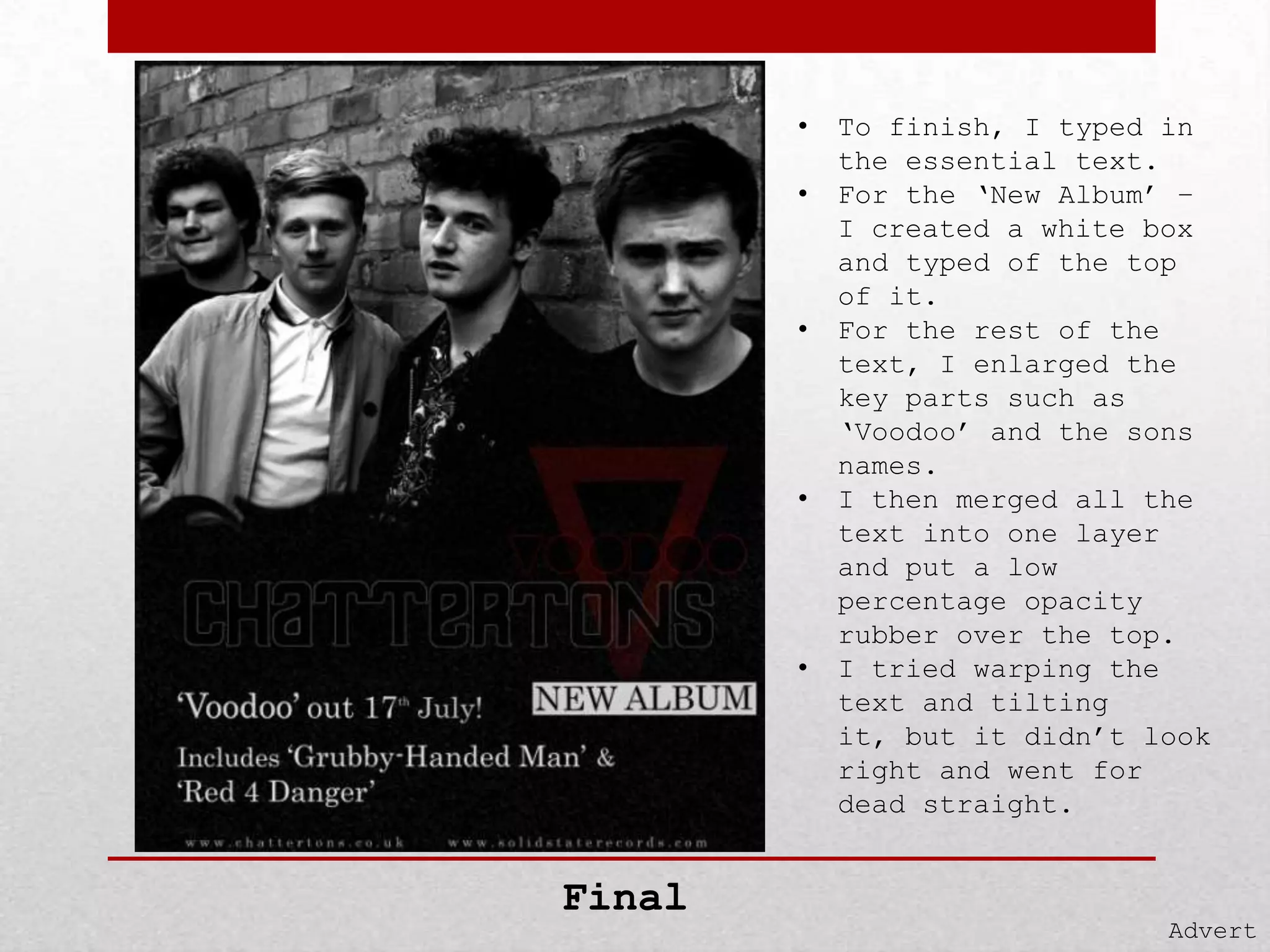 •
•

•

•

•

Final

To finish, I typed in
the essential text.
For the ‘New Album’ –
I created a white box
and typed of the top
of it.
For the rest of the
text, I enlarged the
key parts such as
‘Voodoo’ and the sons
names.
I then merged all the
text into one layer
and put a low
percentage opacity
rubber over the top.
I tried warping the
text and tilting
it, but it didn’t look
right and went for
dead straight.

Advert

 