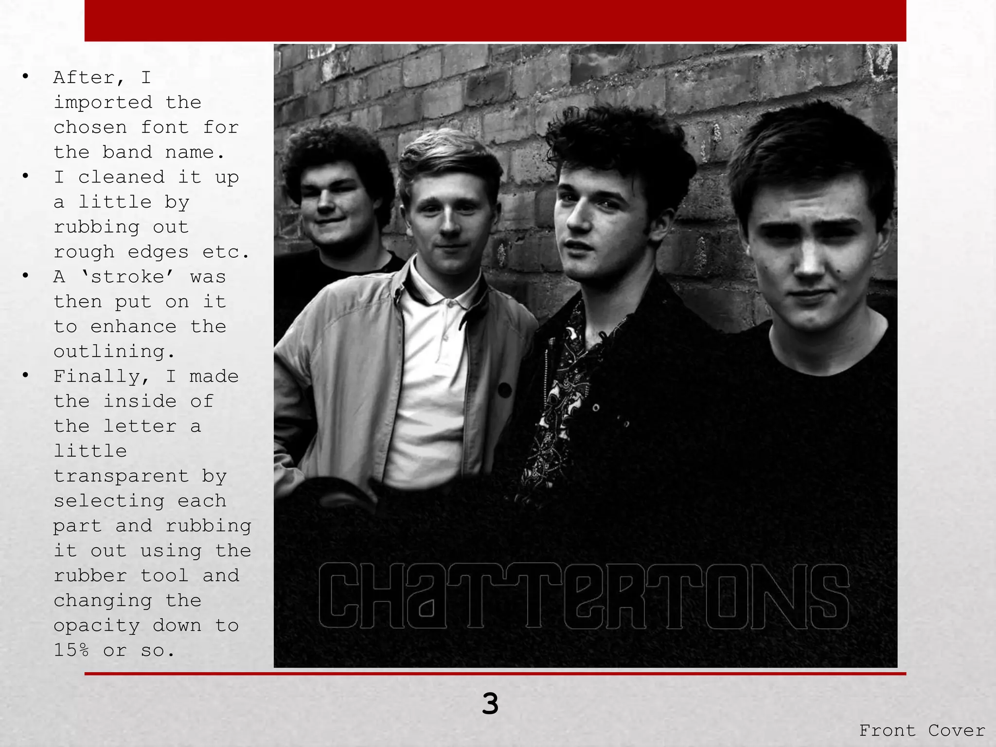 •

•

•

•

After, I
imported the
chosen font for
the band name.
I cleaned it up
a little by
rubbing out
rough edges etc.
A ‘stroke’ was
then put on it
to enhance the
outlining.
Finally, I made
the inside of
the letter a
little
transparent by
selecting each
part and rubbing
it out using the
rubber tool and
changing the
opacity down to
15% or so.

3

Front Cover

 