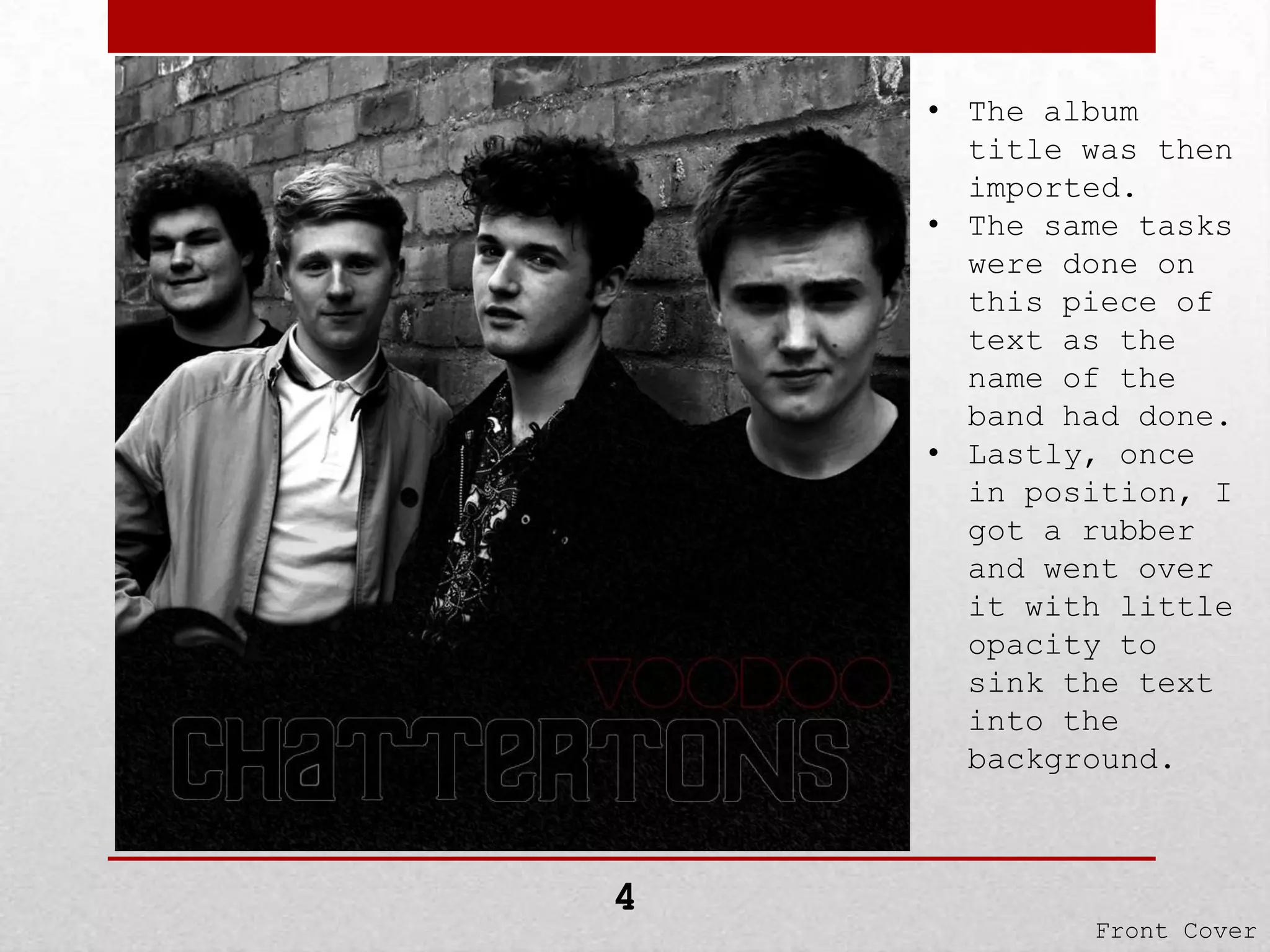 • The album
title was then
imported.
• The same tasks
were done on
this piece of
text as the
name of the
band had done.
• Lastly, once
in position, I
got a rubber
and went over
it with little
opacity to
sink the text
into the
background.

4

Front Cover

 