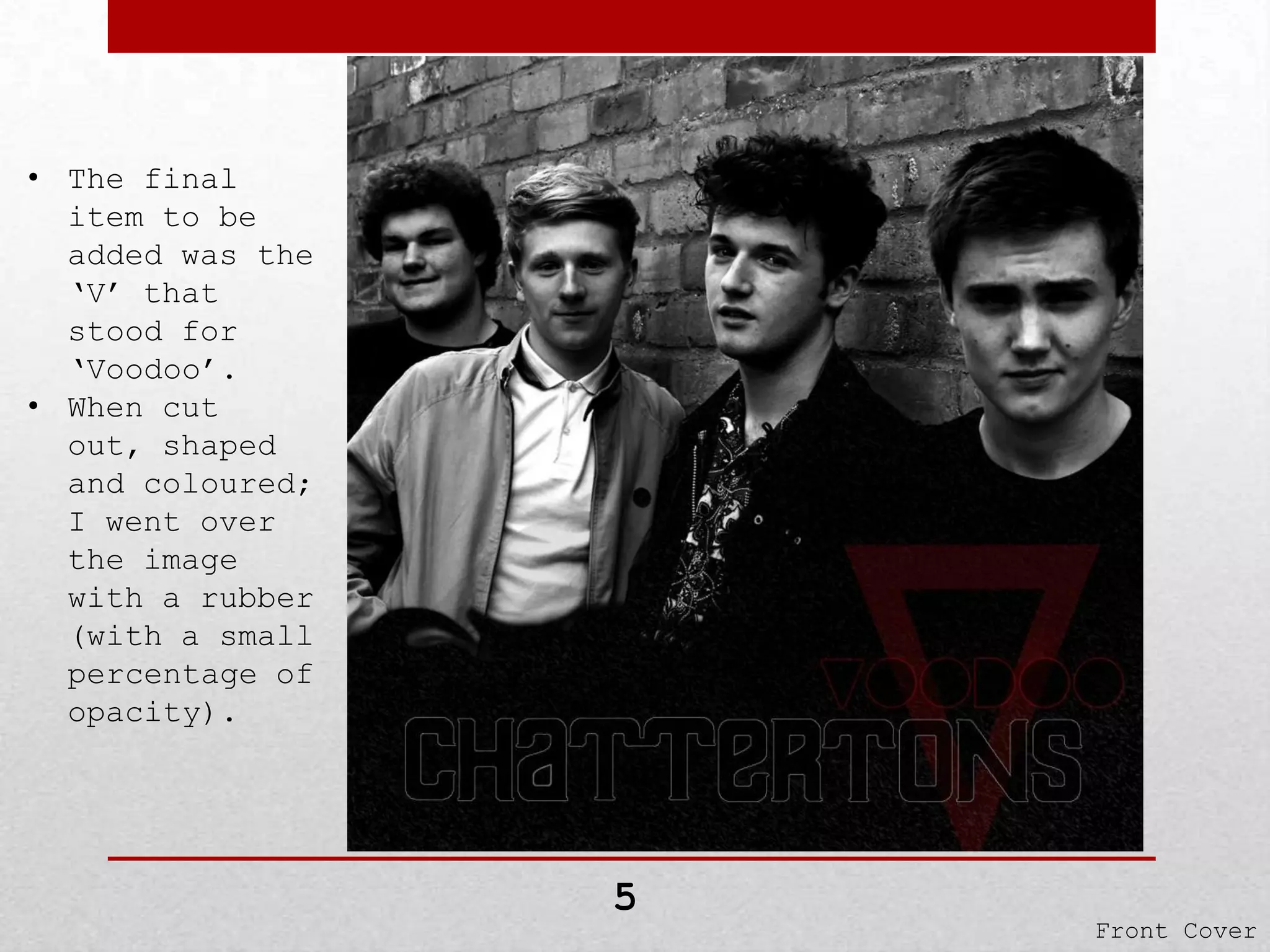 • The final
item to be
added was the
‘V’ that
stood for
‘Voodoo’.
• When cut
out, shaped
and coloured;
I went over
the image
with a rubber
(with a small
percentage of
opacity).

5

Front Cover

 