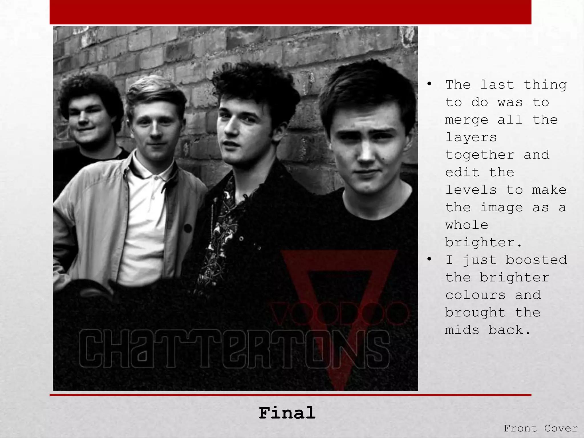 • The last thing
to do was to
merge all the
layers
together and
edit the
levels to make
the image as a
whole
brighter.
• I just boosted
the brighter
colours and
brought the
mids back.

Final

Front Cover

 