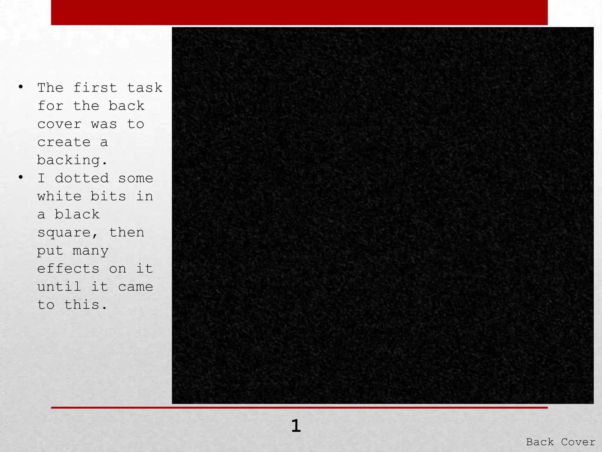 • The first task
for the back
cover was to
create a
backing.
• I dotted some
white bits in
a black
square, then
put many
effects on it
until it came
to this.

1

Back Cover

 