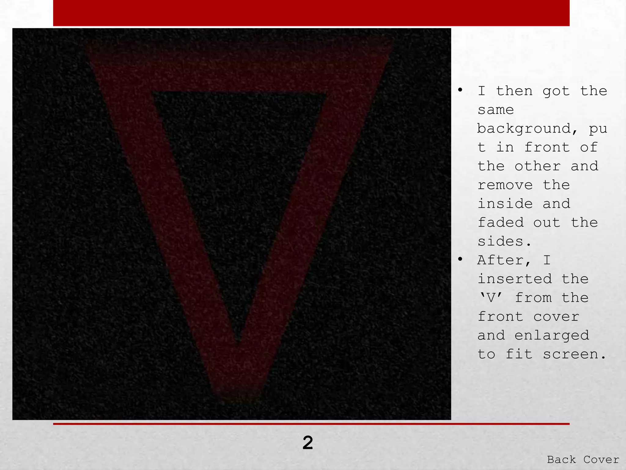 • I then got the
same
background, pu
t in front of
the other and
remove the
inside and
faded out the
sides.
• After, I
inserted the
‘V’ from the
front cover
and enlarged
to fit screen.

2

Back Cover

 