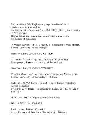 The creation of the English-language version of these
publications is Þ nanced in
the framework of contract No. 607/P-DUN/2018 by the Ministry
of Science and
Higher Education committed to activities aimed at the
promotion of education.
* Marcin Nowak – dr in ., Faculty of Engineering Management,
Poznan University of Technology.
https://orcid.org/0000-0001-5005-7820.
** Joanna Ziomek – mgr in ., Faculty of Engineering
Management, Poznan University of Technology.
https://orcid.org/0000-0002-7750-0527.
Correspondence address: Faculty of Engineering Management,
Poznan University of Technology, 11 Strze-
lecka Str., 60-965 Pozna , Poland; e-mail: [email protected];
[email protected]
Problemy Zarz dzania – Management Issues, vol. 17, no. 2(82):
142 –154
ISSN 1644-9584, © Wydzia Zarz dzania UW
DOI 10.7172/1644-9584.82.7
Intuitive and Rational Cognition
in the Theory and Practice of Management Sciences
 