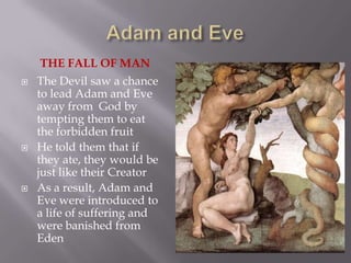 Adam and EveThe Fall of manThe Devil saw a chance to lead Adam and Eve away from  God by tempting them to eat the forbidden fruitHe told them that if they ate, they would be just like their CreatorAs a result, Adam and Eve were introduced to a life of suffering and were banished from Eden