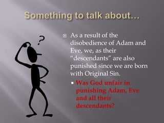 Something to talk about…As a result of the disobedience of Adam and Eve, we, as their “descendants” are also punished since we are born with Original Sin.Was God unfair in punishing Adam, Eve and all their descendants?