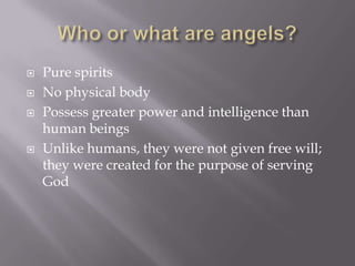 Who or what are angels?Pure spiritsNo physical bodyPossess greater power and intelligence than human beingsUnlike humans, they were not given free will; they were created for the purpose of serving God
