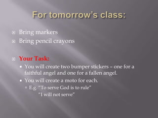 For tomorrow’s class:Bring markersBring pencil crayonsYour Task: You will create two bumper stickers – one for a faithful angel and one for a fallen angel.You will create a moto for each.E.g. “To serve God is to rule”           “I will not serve”