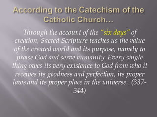 According to the Catechism of the Catholic Church…Through the account of the “six days” of creation, Sacred Scripture teaches us the value of the created world and its purpose, namely to praise God and serve humanity. Every single thing owes its very existence to God from who it receives its goodness and perfection, its proper laws and its proper place in the universe.  (337-344)