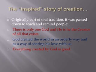 The “inspired” story of creation…Originally part of oral tradition, it was passed down to teach and remind people:There is only one God and He is he the Creator of all that exists.God created the world in an orderly way and as a way of sharing his love with us.Everything created by God is good.