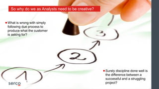 ●What is wrong with simply
following due process to
produce what the customer
is asking for?
●Surely discipline done well is
the difference between a
successful and a struggling
project?
So why do we as Analysts need to be creative?