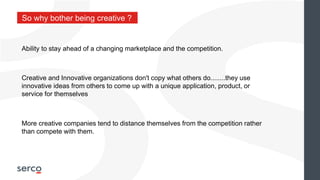 So why bother being creative ?
Ability to stay ahead of a changing marketplace and the competition.
Creative and Innovative organizations don't copy what others do........they use
innovative ideas from others to come up with a unique application, product, or
service for themselves
More creative companies tend to distance themselves from the competition rather
than compete with them.