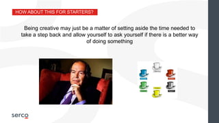 HOW ABOUT THIS FOR STARTERS?
Being creative may just be a matter of setting aside the time needed to
take a step back and allow yourself to ask yourself if there is a better way
of doing something