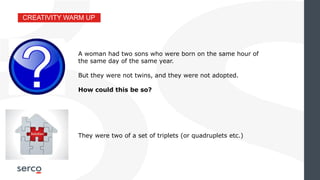 CREATIVITY WARM UP
They were two of a set of triplets (or quadruplets etc.)
A woman had two sons who were born on the same hour of
the same day of the same year.
But they were not twins, and they were not adopted.
How could this be so?