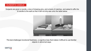 DUNKER’S CANDLE
Subjects are given a candle, a box of drawing pins, and a book of matches, and asked to affix the
lit candle to the wall so that it will not drip wax onto the table below.
The test challenges functional fixedness, a cognitive bias that makes it difficult to use familiar
objects in abnormal ways