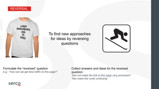 REVERSAL
To find new approaches
for ideas by reversing
questions
Collect answers and ideas for the reversed
question
“lets not make the link to this page very prominent”
“lets make the route confusing”
Formulate the “reversed” question
e.g.: “how can we get less traffic to this page?”
