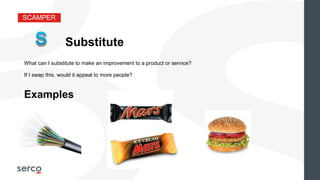 SCAMPER
Substitute
What can I substitute to make an improvement to a product or service?
Examples
If I swap this, would it appeal to more people?