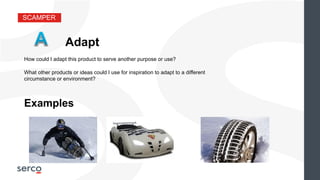 SCAMPER
Adapt
What other products or ideas could I use for inspiration to adapt to a different
circumstance or environment?
Examples
How could I adapt this product to serve another purpose or use?