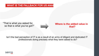 “That is what you asked for,
so that is what you've got?”
Where is the added value in
that?
WHAT IS THE FALLBACK FOR US ANALYSTS?
Isn’t the bad perception of IT is as a result of an army of diligent and dedicated IT
professionals doing precisely what they were asked to do?