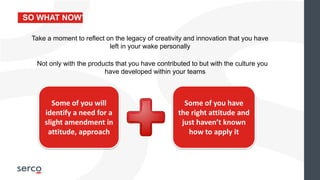 SO WHAT NOW?
Not only with the products that you have contributed to but with the culture you
have developed within your teams
Some of you will
identify a need for a
slight amendment in
attitude, approach
Some of you have
the right attitude and
just haven’t known
how to apply it
Take a moment to reflect on the legacy of creativity and innovation that you have
left in your wake personally