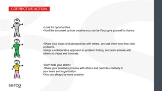 CORRECTIVE ACTION
•Look for opportunities
•You'll be surprised by how creative you can be if you give yourself a chance
•Share your ideas and perspectives with others, and ask them how they view
problems.
•Adopt a collaborative approach to problem finding, and work actively with
others to create and innovate.
•Don't hide your ability!
•Share your creativity process with others and promote creativity in
your team and organization.
•You can always be more creative