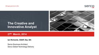 The Creative and
Innovative Analyst
27th March, 2014
Ian Richards, CBAP, Dip. BA
Senior Business Architect
Serco Global Te...