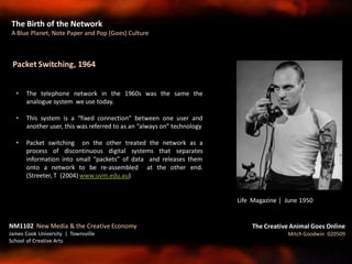Packet Switching, 1964
• The telephone network in the 1960s was the same the
analogue system we use today.
• This system is a “fixed connection” between one user and
another user, this was referred to as an “always on” technology
• Packet switching on the other treated the network as a
process of discontinuous digital systems that separates
information into small “packets” of data and releases them
onto a network to be re-assembled at the other end.
(Streeter, T (2004) www.uvm.edu.au)
The Birth of the Network
A Blue Planet, Note Paper and Pop (Goes) Culture
The Creative Animal Goes Online
Mitch Goodwin 020509
NM1102 New Media & the Creative Economy
James Cook University | Townsville
School of Creative Arts
Life Magazine | June 1950
 