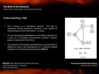 Packet Switching, 1964
• This is known as a “distributed network” and had no
centralised control mechanism, therefore it was capable of
withstanding any form of disruption – or attack.
• This was developed by Paul Barran at the RAND corporation as
a part of a “survivable communication systems” research
project funded by the US Air Force.
• The durability of the packet switching theory convinced the US
Military to invest in the development of a network of digital
computers that would eventually become ARPAnet.
The Birth of the Network
A Blue Planet, Note Paper and Pop (Goes) Culture
The Creative Animal Goes Online
Mitch Goodwin 020509
NM1102 New Media & the Creative Economy
James Cook University | Townsville
School of Creative Arts
 
