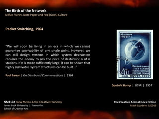 Packet Switching, 1964
“We will soon be living in an era in which we cannot
guarantee survivability of any single point. However, we
can still design systems in which system destruction
requires the enemy to pay the price of destroying n of n
stations. If n is made sufficiently large, it can be shown that
highly survivable system structures can be built...”
Paul Barran | On Distributed Communications | 1964
The Birth of the Network
A Blue Planet, Note Paper and Pop (Goes) Culture
The Creative Animal Goes Online
Mitch Goodwin 020509
NM1102 New Media & the Creative Economy
James Cook University | Townsville
School of Creative Arts
Sputnik Stamp | USSR | 1957
 