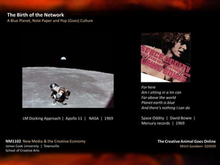 The Birth of the Network
A Blue Planet, Note Paper and Pop (Goes) Culture
The Creative Animal Goes Online
Mitch Goodwin 020509
LM Docking Approach | Apollo 11 | NASA | 1969
NM1102 New Media & the Creative Economy
James Cook University | Townsville
School of Creative Arts
For here
Am I sitting in a tin can
Far above the world
Planet earth is blue
And there's nothing I can do
Space Oddity | David Bowie |
Mercury records | 1969
 