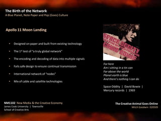 The Birth of the Network
A Blue Planet, Note Paper and Pop (Goes) Culture
NM1102 New Media & the Creative Economy
James Cook University | Townsville
School of Creative Arts
The Creative Animal Goes Online
Mitch Goodwin 020509
For here
Am I sitting in a tin can
Far above the world
Planet earth is blue
And there's nothing I can do
Space Oddity | David Bowie |
Mercury records | 1969
Apollo 11 Moon Landing
• Designed on paper and built from existing technology
• The 1st test of “a truly global network”
• The encoding and decoding of data into multiple signals
• Fails safe design to ensure continual transmission
• International network of “nodes”
• Mix of cable and satellite technologies
 