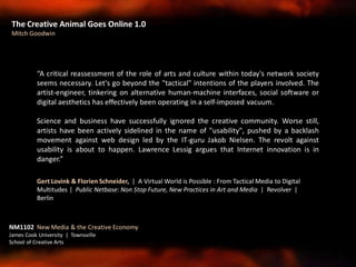 The Creative Animal Goes Online 1.0
Mitch Goodwin
NM1102 New Media & the Creative Economy
James Cook University | Townsville
School of Creative Arts
“A critical reassessment of the role of arts and culture within today's network society
seems necessary. Let's go beyond the "tactical" intentions of the players involved. The
artist-engineer, tinkering on alternative human-machine interfaces, social software or
digital aesthetics has effectively been operating in a self-imposed vacuum.
Science and business have successfully ignored the creative community. Worse still,
artists have been actively sidelined in the name of "usability", pushed by a backlash
movement against web design led by the IT-guru Jakob Nielsen. The revolt against
usability is about to happen. Lawrence Lessig argues that Internet innovation is in
danger.”
Gert Lovink & Florien Schneider, | A Virtual World is Possible : From Tactical Media to Digital
Multitudes | Public Netbase: Non Stop Future, New Practices in Art and Media | Revolver |
Berlin
 