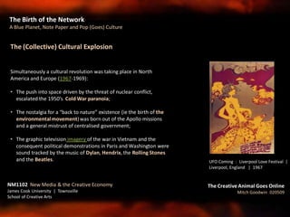 The Birth of the Network
A Blue Planet, Note Paper and Pop (Goes) Culture
NM1102 New Media & the Creative Economy
James Cook University | Townsville
School of Creative Arts
The Creative Animal Goes Online
Mitch Goodwin 020509
The (Collective) Cultural Explosion
Simultaneously a cultural revolution was taking place in North
America and Europe (1967-1969):
• The push into space driven by the threat of nuclear conflict,
escalated the 1950’s Cold War paranoia;
• The nostalgia for a “back to nature” existence (ie the birth of the
environmentalmovement)was born out of the Apollo missions
and a general mistrust of centralised government;
• The graphic television imagery of the war in Vietnam and the
consequent political demonstrations in Paris and Washington were
sound tracked by the music of Dylan, Hendrix, the Rolling Stones
and the Beatles. UFO Coming : Liverpool Love Festival |
Liverpool, England | 1967
 