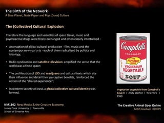 The Birth of the Network
A Blue Planet, Note Paper and Pop (Goes) Culture
NM1102 New Media & the Creative Economy
James Cook University | Townsville
School of Creative Arts
The Creative Animal Goes Online
Mitch Goodwin 020509
The (Collective) Cultural Explosion
Therefore the language and semiotics of space travel, music and
psychoactive drugs were freely exchanged and often closely intertwined :
• An eruption of global cultural production - film, music and the
contemporary visual arts - each of them radicalised by politics and
ideology;
• Radio syndication and satellitetelevision amplified the sense that the
world was a finite space;
• The proliferation of LSD and marijuana and cultural texts which site
their influence and detail their perceptive benefits, reinforced the
notion of the “shared experience”;
• In western society at least, a global collective cultural identity was
formed.
Vegetarian Vegetable from Campbell's
Soup II | Andy Warhol | New York |
1969
 