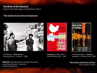 The Birth of the Network
A Blue Planet, Note Paper and Pop (Goes) Culture
NM1102 New Media & the Creative Economy
James Cook University | Townsville
School of Creative Arts
The Creative Animal Goes Online
Mitch Goodwin 020509
The (Collective) Cultural Explosion
The Rolling Stones | Altamont
Speedway | California, USA | 1969
Woodstock | White Lake |
New York State, USA | 1969
Tet Offensive | Eddie Adams |
Associated Press | Vietnam | 1968
 