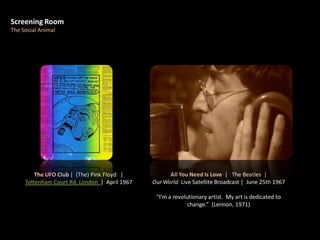 Screening Room
The Social Animal
All You Need Is Love | The Beatles |
Our World Live Satellite Broadcast | June 25th 1967
“I’m a revolutionary artist. My art is dedicated to
change.” (Lennon, 1971)
The UFO Club | (The) Pink Floyd |
Tottenham Court Rd, London | April 1967
 