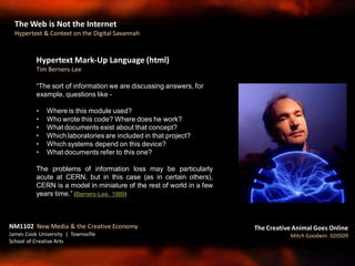Hypertext Mark-Up Language (html)
Tim Berners-Lee
“The sort of information we are discussing answers, for
example, questions like -
• Where is this module used?
• Who wrote this code? Where does he work?
• What documents exist about that concept?
• Which laboratories are included in that project?
• Which systems depend on this device?
• What documents refer to this one?
The problems of information loss may be particularly
acute at CERN, but in this case (as in certain others),
CERN is a model in miniature of the rest of world in a few
years time.” (Berners-Lee, 1989)
NM1102 New Media & the Creative Economy
James Cook University | Townsville
School of Creative Arts
The Creative Animal Goes Online
Mitch Goodwin 020509
The Web is Not the Internet
Hypertext & Context on the Digital Savannah
 
