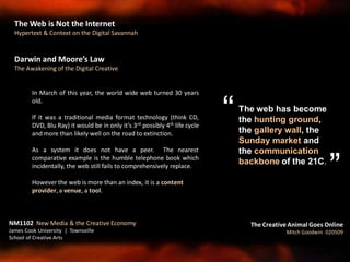 Darwin and Moore’s Law
The Awakening of the Digital Creative
In March of this year, the world wide web turned 30 years
old.
If it was a traditional media format technology (think CD,
DVD, Blu Ray) it would be in only it’s 3rd possibly 4th life cycle
and more than likely well on the road to extinction.
As a system it does not have a peer. The nearest
comparative example is the humble telephone book which
incidentally, the web still fails to comprehensively replace.
However the web is more than an index, it is a content
provider, a venue, a tool.
NM1102 New Media & the Creative Economy
James Cook University | Townsville
School of Creative Arts
The Creative Animal Goes Online
Mitch Goodwin 020509
The web has become
the hunting ground,
the gallery wall, the
Sunday market and
the communication
backbone of the 21C.
“
”
The Web is Not the Internet
Hypertext & Context on the Digital Savannah
 