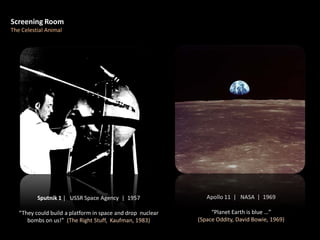 Apollo 11 | NASA | 1969
“Planet Earth is blue …”
(Space Oddity, David Bowie, 1969)
Screening Room
The Celestial Animal
Sputnik 1 | USSR Space Agency | 1957
“They could build a platform in space and drop nuclear
bombs on us!” (The Right Stuff, Kaufman, 1983)
 