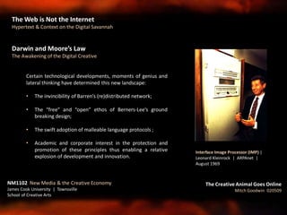 Darwin and Moore’s Law
The Awakening of the Digital Creative
Certain technological developments, moments of genius and
lateral thinking have determined this new landscape:
• The invincibility of Barren’s (re)distributed network;
• The “free” and “open” ethos of Berners-Lee’s ground
breaking design;
• The swift adoption of malleable language protocols ;
• Academic and corporate interest in the protection and
promotion of these principles thus enabling a relative
explosion of development and innovation.
NM1102 New Media & the Creative Economy
James Cook University | Townsville
School of Creative Arts
The Creative Animal Goes Online
Mitch Goodwin 020509
Interface Image Processor (IMP) |
Leonard Kleinrock | ARPAnet |
August 1969
The Web is Not the Internet
Hypertext & Context on the Digital Savannah
 