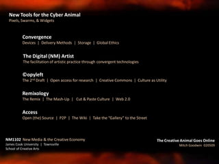 ©opyleft
The 2nd Draft | Open access for research | Creative Commons | Culture as Utility
Remixology
The Remix | The Mash-Up | Cut & Paste Culture | Web 2.0
Access
Open (the) Source | P2P | The Wiki | Take the “Gallery” to the Street
Convergence
Devices | Delivery Methods | Storage | Global Ethics
The Digital (NM) Artist
The facilitation of artistic practice through convergent technologies
NM1102 New Media & the Creative Economy
James Cook University | Townsville
School of Creative Arts
The Creative Animal Goes Online
Mitch Goodwin 020509
New Tools for the Cyber Animal
Pixels, Swarms, & Widgets
 