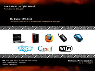 The Digital (NM) Artist
The facilitation of artistic practice through convergent technologies
NM1102 New Media & the Creative Economy
James Cook University | Townsville
School of Creative Arts
The Creative Animal Goes Online
Mitch Goodwin 020509
New Tools for the Cyber Animal
Pixels, Swarms, & Widgets
 