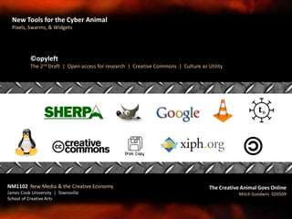 ©opyleft
The 2nd Draft | Open access for research | Creative Commons | Culture as Utility
NM1102 New Media & the Creative Economy
James Cook University | Townsville
School of Creative Arts
The Creative Animal Goes Online
Mitch Goodwin 020509
New Tools for the Cyber Animal
Pixels, Swarms, & Widgets
 