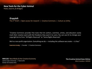"Creative Commons provides free tools that let authors, scientists, artists, and educators easily
mark their creative work with the freedoms they want it to carry. You can use CC to change your
copyright terms from "All Rights Reserved" to "Some Rights Reserved."
We're a non-profit organization. Everything we do — including the software we create — is free.“
Lawrence Lessig | Founder | Creative Commons
©opyleft
The 2nd Draft | Open access for research | Creative Commons | Culture as Utility
NM1102 New Media & the Creative Economy
James Cook University | Townsville
School of Creative Arts
The Creative Animal Goes Online
Mitch Goodwin 020509
New Tools for the Cyber Animal
Pixels, Swarms, & Widgets
 