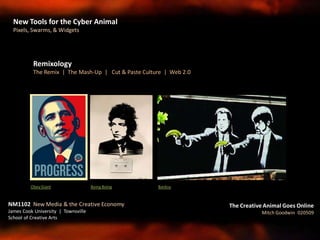 Remixology
The Remix | The Mash-Up | Cut & Paste Culture | Web 2.0
Obey Giant Boing Boing Banksy
NM1102 New Media & the Creative Economy
James Cook University | Townsville
School of Creative Arts
The Creative Animal Goes Online
Mitch Goodwin 020509
New Tools for the Cyber Animal
Pixels, Swarms, & Widgets
 