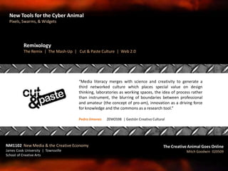 “Media literacy merges with science and creativity to generate a
third networked culture which places special value on design
thinking, laboratories as working spaces, the idea of process rather
than instrument, the blurring of boundaries between professional
and amateur (the concept of pro-am), innovation as a driving force
for knowledge and the commons as a research tool.”
Pedro Jimenez | ZEMOS98 | Gestión Creativo Cultural
Remixology
The Remix | The Mash-Up | Cut & Paste Culture | Web 2.0
NM1102 New Media & the Creative Economy
James Cook University | Townsville
School of Creative Arts
The Creative Animal Goes Online
Mitch Goodwin 020509
New Tools for the Cyber Animal
Pixels, Swarms, & Widgets
 