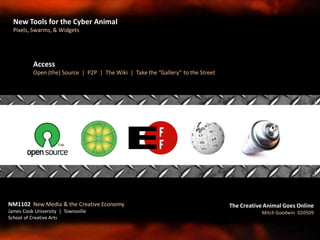 Access
Open (the) Source | P2P | The Wiki | Take the “Gallery” to the Street
NM1102 New Media & the Creative Economy
James Cook University | Townsville
School of Creative Arts
The Creative Animal Goes Online
Mitch Goodwin 020509
New Tools for the Cyber Animal
Pixels, Swarms, & Widgets
 