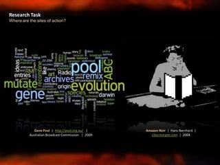 Research Task
Where are the sites of action?
Amazon Noir | Hans Bernhard |
Ubermorgen.com | 2004
Gene Pool | http://pool.org.au/ |
Australian Broadcast Commission | 2009
 